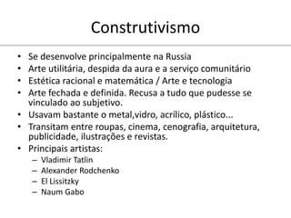 Construtivismo
• Se desenvolve principalmente na Russia
• Arte utilitária, despida da aura e a serviço comunitário
• Estética racional e matemática / Arte e tecnologia
• Arte fechada e definida. Recusa a tudo que pudesse se
vinculado ao subjetivo.
• Usavam bastante o metal,vidro, acrílico, plástico...
• Transitam entre roupas, cinema, cenografia, arquitetura,
publicidade, ilustrações e revistas.
• Principais artistas:
– Vladimir Tatlin
– Alexander Rodchenko
– El Lissitzky
– Naum Gabo
 