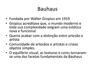 Bauhaus
• Fundada por Walter Gropius em 1919
• Gropius acreditava que, o mundo moderno e
toda sua complexidade exigiam uma estética
nova e funcional
• Queria acabar com a distinção entre artesão e
artista
• Comunidade de artesãos e artistas e criava
objetos simples.
• O equilíbrio visual, as texturas e cores tornaram-
se uma das facetas fundamentais da Bauhaus
 
