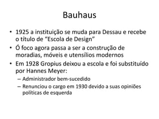 Bauhaus
• 1925 a instituição se muda para Dessau e recebe
o título de “Escola de Design”
• Ó foco agora passa a ser a construção de
moradias, móveis e utensílios modernos
• Em 1928 Gropius deixou a escola e foi substituído
por Hannes Meyer:
– Administrador bem-sucedido
– Renunciou o cargo em 1930 devido a suas opiniões
políticas de esquerda
 