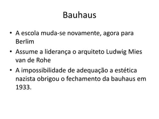 Bauhaus
• A escola muda-se novamente, agora para
Berlim
• Assume a liderança o arquiteto Ludwig Mies
van de Rohe
• A impossibilidade de adequação a estética
nazista obrigou o fechamento da bauhaus em
1933.
 