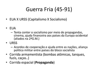 Guerra Fria (45-91)
• EUA X URSS (Capitalismo X Socialismo)
• EUA
– Tenta conter o socialismo por meio de propagandas,
cinema, ajuda financeira aos países da Europa ocidental
(aliados na 2ªG.M.)
• URSS
– Acordos de cooperação e ajuda entre as nações, aliança
política militar entre países do bloco socialista
• Corrida armamentista (bombas atômicas, tanques,
fuzis, caças..)
• Corrida espacial (Propaganda)
 