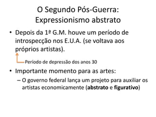O Segundo Pós-Guerra:
Expressionismo abstrato
• Depois da 1ª G.M. houve um período de
introspecção nos E.U.A. (se voltava aos
próprios artistas).
Período de depressão dos anos 30
• Importante momento para as artes:
– O governo federal lança um projeto para auxiliar os
artistas economicamente (abstrato e figurativo)
 