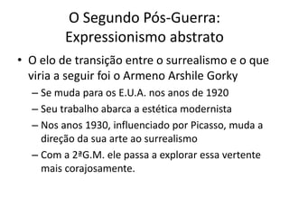 O Segundo Pós-Guerra:
Expressionismo abstrato
• O elo de transição entre o surrealismo e o que
viria a seguir foi o Armeno Arshile Gorky
– Se muda para os E.U.A. nos anos de 1920
– Seu trabalho abarca a estética modernista
– Nos anos 1930, influenciado por Picasso, muda a
direção da sua arte ao surrealismo
– Com a 2ªG.M. ele passa a explorar essa vertente
mais corajosamente.
 