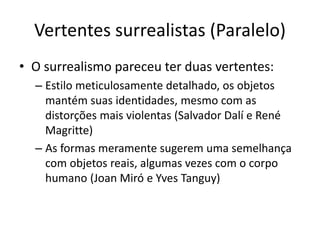 Vertentes surrealistas (Paralelo)
• O surrealismo pareceu ter duas vertentes:
– Estilo meticulosamente detalhado, os objetos
mantém suas identidades, mesmo com as
distorções mais violentas (Salvador Dalí e René
Magritte)
– As formas meramente sugerem uma semelhança
com objetos reais, algumas vezes com o corpo
humano (Joan Miró e Yves Tanguy)
 