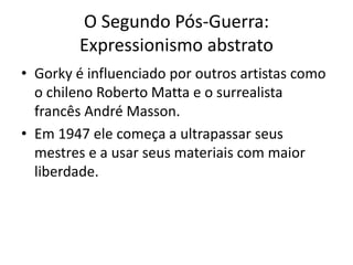O Segundo Pós-Guerra:
Expressionismo abstrato
• Gorky é influenciado por outros artistas como
o chileno Roberto Matta e o surrealista
francês André Masson.
• Em 1947 ele começa a ultrapassar seus
mestres e a usar seus materiais com maior
liberdade.
 