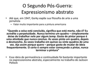 O Segundo Pós-Guerra:
Expressionismo abstrato
• Até que, em 1947, Gorky expõe sua filosofia de arte a uma
jornalista
– Fator muito importante para a pintura americana
“Quando a coisa está concluída, significa que está morta, não é? Eu
acredito a perpetuidade. Nunca termino um quadro – simplesmente
deixo de trabalhar nele por algum temp. Gosto de pintar porque é
uma atividade que nunca concluo. Às vezes pinto um quadro, depois
o desmancho. Às vezes trabalho em quinze ou vinte quadros de uma
vez. Ajo assim porque quero – porque gosto de mudar de ideia
frequentemente. O certo é sempre estar começando a pintar, nunca
terminar a pintura”
• Essa ideia de permanência e continuidade foi bastante importante
no expressionismo abstrato, especialmente no trabalho de Jackson
Pollock
 