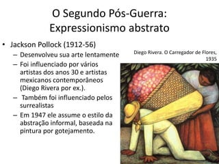 O Segundo Pós-Guerra:
Expressionismo abstrato
• Jackson Pollock (1912-56)
– Desenvolveu sua arte lentamente
– Foi influenciado por vários
artistas dos anos 30 e artistas
mexicanos contemporâneos
(Diego Rivera por ex.).
– Também foi influenciado pelos
surrealistas
– Em 1947 ele assume o estilo da
abstração informal, baseada na
pintura por gotejamento.
Diego Rivera. O Carregador de Flores,
1935
 