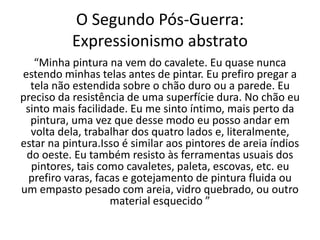 O Segundo Pós-Guerra:
Expressionismo abstrato
“Minha pintura na vem do cavalete. Eu quase nunca
estendo minhas telas antes de pintar. Eu prefiro pregar a
tela não estendida sobre o chão duro ou a parede. Eu
preciso da resistência de uma superfície dura. No chão eu
sinto mais facilidade. Eu me sinto íntimo, mais perto da
pintura, uma vez que desse modo eu posso andar em
volta dela, trabalhar dos quatro lados e, literalmente,
estar na pintura.Isso é similar aos pintores de areia índios
do oeste. Eu também resisto às ferramentas usuais dos
pintores, tais como cavaletes, paleta, escovas, etc. eu
prefiro varas, facas e gotejamento de pintura fluida ou
um empasto pesado com areia, vidro quebrado, ou outro
material esquecido ”
 