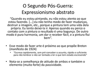 O Segundo Pós-Guerra:
Expressionismo abstrato
“Quando eu estou pintando, eu não estou atento ao que
estou fazendo. [...] eu não tenho medo de fazer mudanças,
destruir a imagem, etc., porque a pintura tem uma vida dela
própria. Eu tento deixá-la ir. Apenas quando eu perco o
contato com a pintura o resultado é uma bagunça. De outro
modo é pura harmonia, um dar e receber fácil, e a pintura flui
bem”.
• Esse modo de fazer arte é próximo ao que propõe Breton
(manifesto de 1924)
• “Escreva rapidamente, sem pré-conceber o assunto, rápido o suficiente
para não lembrar e não ser tentado a ler o que tem estado escrevendo”
• Nota-se a semelhança de atitude de ambos e também o
elemento (muito forte) da passividade.
 