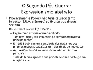 O Segundo Pós-Guerra:
Expressionismo abstrato
• Provavelmente Pollock não teria causado tanto
impacto (E.U.A. e Europa) se tivesse trabalhado
sozinho
• Robert Motherwell (1915-91)
– Organizou o expressionismo abstrato
– Também iniciou sob influência do surrealismo (Matta
principalmente)
– Em 1951 publicou uma antologia dos trabalhos dos
pintores e poetas dadaístas (um dos sinais do neo-dadá)
– As questões históricas eram elaboradas em termos
pessoais
– Trata de temas ligados a sua juventude e sua nostalgia em
relação a ela.
 