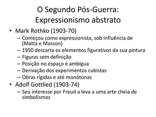 O Segundo Pós-Guerra:
Expressionismo abstrato
• Mark Rothko (1903-70)
– Começou como expressionista, sob influência de
(Matta e Masson)
– 1950 descarta os elementos figurativos da sua pintura
– Figuras sem definição
– Posição no espaço é ambígua
– Derivação dos experimentos cubistas
– Obras rígidas e até monótonas
• Adolf Gottlied (1903-74)
– Seu interesse por Freud a leva a uma arte cheia de
simbolismos
 