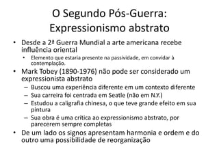 O Segundo Pós-Guerra:
Expressionismo abstrato
• Desde a 2ª Guerra Mundial a arte americana recebe
influência oriental
• Elemento que estaria presente na passividade, em convidar à
contemplação.
• Mark Tobey (1890-1976) não pode ser considerado um
expressionista abstrato
– Buscou uma experiência diferente em um contexto diferente
– Sua carreira foi centrada em Seatle (não em N.Y.)
– Estudou a caligrafia chinesa, o que teve grande efeito em sua
pintura
– Sua obra é uma crítica ao expressionismo abstrato, por
parecerem sempre completas
• De um lado os signos apresentam harmonia e ordem e do
outro uma possibilidade de reorganização
 