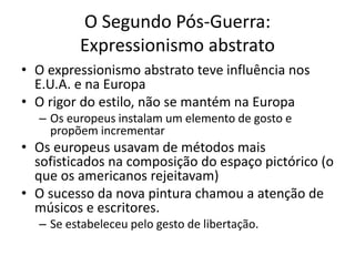 O Segundo Pós-Guerra:
Expressionismo abstrato
• O expressionismo abstrato teve influência nos
E.U.A. e na Europa
• O rigor do estilo, não se mantém na Europa
– Os europeus instalam um elemento de gosto e
propõem incrementar
• Os europeus usavam de métodos mais
sofisticados na composição do espaço pictórico (o
que os americanos rejeitavam)
• O sucesso da nova pintura chamou a atenção de
músicos e escritores.
– Se estabeleceu pelo gesto de libertação.
 