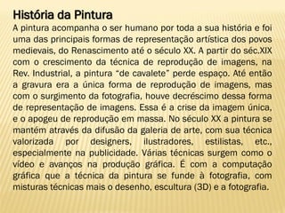 História da Pintura
A pintura acompanha o ser humano por toda a sua história e foi
uma das principais formas de representação artística dos povos
medievais, do Renascimento até o século XX. A partir do séc.XIX
com o crescimento da técnica de reprodução de imagens, na
Rev. Industrial, a pintura “de cavalete” perde espaço. Até então
a gravura era a única forma de reprodução de imagens, mas
com o surgimento da fotografia, houve decréscimo dessa forma
de representação de imagens. Essa é a crise da imagem única,
e o apogeu de reprodução em massa. No século XX a pintura se
mantém através da difusão da galeria de arte, com sua técnica
valorizada por designers, ilustradores, estilistas, etc.,
especialmente na publicidade. Várias técnicas surgem como o
vídeo e avanços na produção gráfica. É com a computação
gráfica que a técnica da pintura se funde à fotografia, com
misturas técnicas mais o desenho, escultura (3D) e a fotografia.
 
