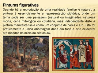 Pinturas figurativas
Quando há a reprodução de uma realidade familiar e natural, a
pintura é essencialmente a representação pictórica, onde um
tema pode ser uma paisagem (natural ou imaginada), natureza
morta, cena mitológica ou cotidiana, mas independente disto a
pintura manifestar-se-á como um conjunto de cores e luz. Esta foi
praticamente a única abordagem dada em toda a arte ocidental
até meados do início do século XX.
 