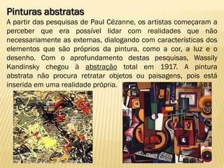 Pinturas abstratas
A partir das pesquisas de Paul Cézanne, os artistas começaram a
perceber que era possível lidar com realidades que não
necessariamente as externas, dialogando com características dos
elementos que são próprios da pintura, como a cor, a luz e o
desenho. Com o aprofundamento destas pesquisas, Wassily
Kandinsky chegou à abstração total em 1917. A pintura
abstrata não procura retratar objetos ou paisagens, pois está
inserida em uma realidade própria.
 