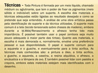Técnicas - Toda Pintura é formada por um meio líquido, chamado
médium ou aglutinante, que tem o poder de fixar os pigmentos (meio
sólido e indivisível) sobre um suporte. A escolha dos materiais e
técnicas adequadas estão ligadas ao resultado desejado e como se
pretende que seja entendido. A análise de uma obra artística passa
pela identificação do suporte e da técnica utilizadas. O suporte mais
comum é a tela (tecido tensionado sobre chassis de madeira), embora
durante a Id.Méd/Renascimento o afresco tenha tido mais
importância. É possível também usar o papel (embora seja muito
pouco adequado à maior parte das tintas). Quanto aos materiais, a
escolha é mais demorada e, normalmente, envolve uma preferência
pessoal e sua disponibilidade. O papel é suporte comum para
a aquarela e o guache, e eventualmente para a tinta acrílica. As
técnicas mais conhecidas são: a pintura a óleo, a tinta acrílica,
o guache, a aquarela, a caseína, a resina alquídica, o afresco, a
encáustica e a têmpera de ovo. É também possível lidar com pastéis e
crayons, embora estes materiais estejam mais identificados com o
desenho.
 