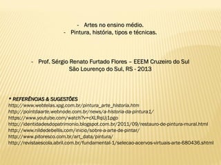 * REFERÊNCIAS & SUGESTÕES
http://www.webtelas.xpg.com.br/pintura_arte_historia.htm
http://pointdaarte.webnode.com.br/news/a-historia-da-pintura1/
https://www.youtube.com/watch?v=cXLRqUj1pgo
http://identidadesdopatrimonio.blogspot.com.br/2011/09/restauro-de-pintura-mural.html
http://www.nildedebellis.com/inicio/sobre-a-arte-de-pintar/
http://www.pitoresco.com.br/art_data/pintura/
http://revistaescola.abril.com.br/fundamental-1/selecao-acervos-virtuais-arte-680436.shtml
- Artes no ensino médio.
- Pintura, história, tipos e técnicas.
- Prof. Sérgio Renato Furtado Flores – EEEM Cruzeiro do Sul
São Lourenço do Sul, RS - 2013
 