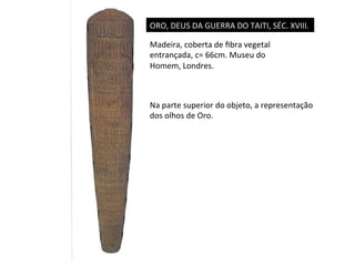 ORO,	
  DEUS	
  DA	
  GUERRA	
  DO	
  TAITI,	
  SÉC.	
  XVIII.	
  
Madeira,	
  coberta	
  de	
  ﬁbra	
  vegetal	
  
entrançada,	
  c=	
  66cm.	
  Museu	
  do	
  
Homem,	
  Londres.	
  

Na	
  parte	
  superior	
  do	
  objeto,	
  a	
  representação	
  
dos	
  olhos	
  de	
  Oro.	
  

 