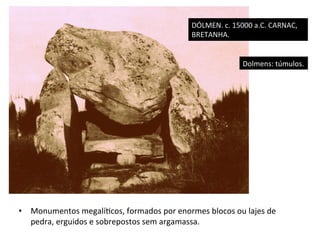 DÓLMEN.	
  c.	
  15000	
  a.C.	
  CARNAC,	
  
BRETANHA.	
  
Dolmens:	
  túmulos.	
  

•  Monumentos	
  megalí]cos,	
  formados	
  por	
  enormes	
  blocos	
  ou	
  lajes	
  de	
  
pedra,	
  erguidos	
  e	
  sobrepostos	
  sem	
  argamassa.	
  	
  

 