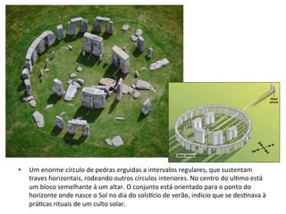 • 

Um	
  enorme	
  círculo	
  de	
  pedras	
  erguidas	
  a	
  intervalos	
  regulares,	
  que	
  sustentam	
  
traves	
  horizontais,	
  rodeando	
  outros	
  círculos	
  interiores.	
  No	
  centro	
  do	
  ul]mo	
  está	
  
um	
  bloco	
  semelhante	
  à	
  um	
  altar.	
  O	
  conjunto	
  está	
  orientado	
  para	
  o	
  ponto	
  do	
  
horizonte	
  onde	
  nasce	
  o	
  Sol	
  no	
  dia	
  do	
  solswcio	
  de	
  verão,	
  indício	
  que	
  se	
  des]nava	
  à	
  
prá]cas	
  rituais	
  de	
  um	
  culto	
  solar.	
  

 
