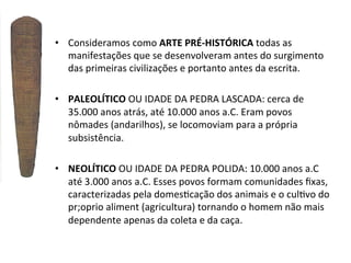 •  Consideramos	
  como	
  ARTE	
  PRÉ-­‐HISTÓRICA	
  todas	
  as	
  
manifestações	
  que	
  se	
  desenvolveram	
  antes	
  do	
  surgimento	
  
das	
  primeiras	
  civilizações	
  e	
  portanto	
  antes	
  da	
  escrita.	
  	
  
•  PALEOLÍTICO	
  OU	
  IDADE	
  DA	
  PEDRA	
  LASCADA:	
  cerca	
  de	
  
35.000	
  anos	
  atrás,	
  até	
  10.000	
  anos	
  a.C.	
  Eram	
  povos	
  
nômades	
  (andarilhos),	
  se	
  locomoviam	
  para	
  a	
  própria	
  
subsistência.	
  
•  NEOLÍTICO	
  OU	
  IDADE	
  DA	
  PEDRA	
  POLIDA:	
  10.000	
  anos	
  a.C	
  
até	
  3.000	
  anos	
  a.C.	
  Esses	
  povos	
  formam	
  comunidades	
  ﬁxas,	
  
caracterizadas	
  pela	
  domes]cação	
  dos	
  animais	
  e	
  o	
  cul]vo	
  do	
  
pr;oprio	
  aliment	
  (agricultura)	
  tornando	
  o	
  homem	
  não	
  mais	
  
dependente	
  apenas	
  da	
  coleta	
  e	
  da	
  caça.	
  
	
  

 
