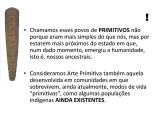 !
•  Chamamos	
  esses	
  povos	
  de	
  PRIMITIVOS	
  não	
  
porque	
  eram	
  mais	
  simples	
  do	
  que	
  nós,	
  mas	
  por	
  
estarem	
  mais	
  próximos	
  do	
  estado	
  em	
  que,	
  
num	
  dado	
  momento,	
  emergiu	
  a	
  humanidade,	
  
isto	
  é,	
  nossos	
  ancestrais.	
  
•  Consideramos	
  Arte	
  Primi]va	
  também	
  aquela	
  
desenvolvida	
  em	
  comunidades	
  em	
  que	
  
sobrevivem,	
  ainda	
  atualmente,	
  modos	
  de	
  vida	
  
“primi]vos”,	
  como	
  algumas	
  populações	
  
indígenas	
  AINDA	
  EXISTENTES.	
  

 