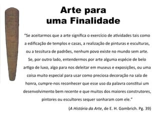 Arte para
uma Finalidade
“Se	
  aceitarmos	
  que	
  a	
  arte	
  signiﬁca	
  o	
  exercício	
  de	
  a]vidades	
  tais	
  como	
  
a	
  ediﬁcação	
  de	
  templos	
  e	
  casas,	
  a	
  realização	
  de	
  pinturas	
  e	
  esculturas,	
  
ou	
  a	
  tessitura	
  de	
  padrões,	
  nenhum	
  povo	
  existe	
  no	
  mundo	
  sem	
  arte.	
  
Se,	
  por	
  outro	
  lado,	
  entendermos	
  por	
  arte	
  alguma	
  espécie	
  de	
  belo	
  
ar]go	
  de	
  luxo,	
  algo	
  para	
  nos	
  deleitar	
  em	
  museus	
  e	
  exposições,	
  ou	
  uma	
  
coisa	
  muito	
  especial	
  para	
  usar	
  como	
  preciosa	
  decoração	
  na	
  sala	
  de	
  
honra,	
  cumpre-­‐nos	
  reconhecer	
  que	
  esse	
  uso	
  da	
  palavra	
  cons]tui	
  um	
  
desenvolvimento	
  bem	
  recente	
  e	
  que	
  muitos	
  dos	
  maiores	
  construtores,	
  
pintores	
  ou	
  escultores	
  sequer	
  sonharam	
  com	
  ele.”	
  
(A	
  História	
  da	
  Arte,	
  de	
  E.	
  H.	
  Gombrich.	
  Pg.	
  39)	
  

 