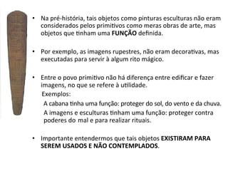 •  Na	
  pré-­‐história,	
  tais	
  objetos	
  como	
  pinturas	
  esculturas	
  não	
  eram	
  
considerados	
  pelos	
  primi]vos	
  como	
  meras	
  obras	
  de	
  arte,	
  mas	
  
objetos	
  que	
  ]nham	
  uma	
  FUNÇÃO	
  deﬁnida.	
  
	
  
•  Por	
  exemplo,	
  as	
  imagens	
  rupestres,	
  não	
  eram	
  decora]vas,	
  mas	
  
executadas	
  para	
  servir	
  à	
  algum	
  rito	
  mágico.	
  	
  
•  Entre	
  o	
  povo	
  primi]vo	
  não	
  há	
  diferença	
  entre	
  ediﬁcar	
  e	
  fazer	
  
imagens,	
  no	
  que	
  se	
  refere	
  à	
  u]lidade.	
  	
  
	
  	
  	
  	
  	
  	
  Exemplos:	
  
	
  A	
  cabana	
  ]nha	
  uma	
  função:	
  proteger	
  do	
  sol,	
  do	
  vento	
  e	
  da	
  chuva.	
  
	
  A	
  imagens	
  e	
  esculturas	
  ]nham	
  uma	
  função:	
  proteger	
  contra	
  
	
  poderes	
  do	
  	
  mal	
  e	
  para	
  realizar	
  rituais.	
  
	
  
•  Importante	
  entendermos	
  que	
  tais	
  objetos	
  EXISTIRAM	
  PARA	
  
SEREM	
  USADOS	
  E	
  NÃO	
  CONTEMPLADOS.	
  

 