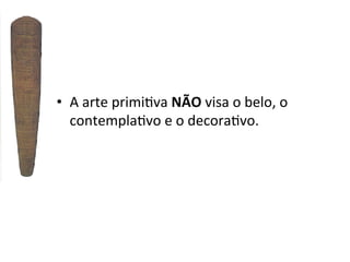 •  A	
  arte	
  primi]va	
  NÃO	
  visa	
  o	
  belo,	
  o	
  
contempla]vo	
  e	
  o	
  decora]vo.	
  

 