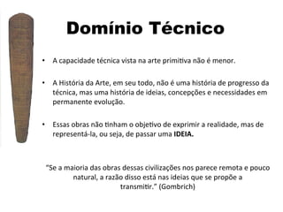 Domínio Técnico
•  A	
  capacidade	
  técnica	
  vista	
  na	
  arte	
  primi]va	
  não	
  é	
  menor.	
  
•  A	
  História	
  da	
  Arte,	
  em	
  seu	
  todo,	
  não	
  é	
  uma	
  história	
  de	
  progresso	
  da	
  
técnica,	
  mas	
  uma	
  história	
  de	
  ideias,	
  concepções	
  e	
  necessidades	
  em	
  
permanente	
  evolução.	
  
	
  
•  Essas	
  obras	
  não	
  ]nham	
  o	
  obje]vo	
  de	
  exprimir	
  a	
  realidade,	
  mas	
  de	
  
representá-­‐la,	
  ou	
  seja,	
  de	
  passar	
  uma	
  IDEIA.	
  

“Se	
  a	
  maioria	
  das	
  obras	
  dessas	
  civilizações	
  nos	
  parece	
  remota	
  e	
  pouco	
  
natural,	
  a	
  razão	
  disso	
  está	
  nas	
  ideias	
  que	
  se	
  propõe	
  a	
  
transmi]r.”	
  (Gombrich)	
  

 