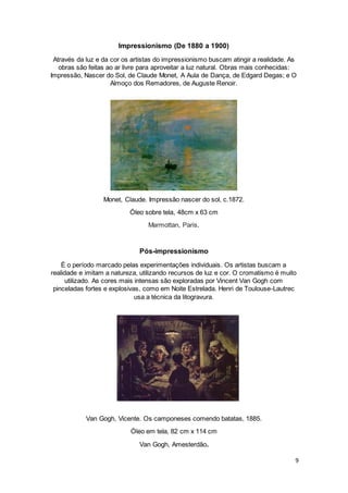 9
Impressionismo (De 1880 a 1900)
Através da luz e da cor os artistas do impressionismo buscam atingir a realidade. As
obras são feitas ao ar livre para aproveitar a luz natural. Obras mais conhecidas:
Impressão, Nascer do Sol, de Claude Monet, A Aula de Dança, de Edgard Degas; e O
Almoço dos Remadores, de Auguste Renoir.
Monet, Claude. Impressão nascer do sol, c.1872.
Óleo sobre tela, 48cm x 63 cm
Marmottan, Paris.
Pós-impressionismo
É o período marcado pelas experimentações individuais. Os artistas buscam a
realidade e imitam a natureza, utilizando recursos de luz e cor. O cromatismo é muito
utilizado. As cores mais intensas são exploradas por Vincent Van Gogh com
pinceladas fortes e explosivas, como em Noite Estrelada. Henri de Toulouse-Lautrec
usa a técnica da litogravura.
Van Gogh, Vicente. Os camponeses comendo batatas, 1885.
Óleo em tela, 82 cm x 114 cm
Van Gogh, Amesterdão.
 