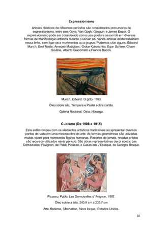 10
Expressionismo
Artistas plásticos de diferentes períodos são considerados precursores do
expressionismo, entre eles Goya, Van Gogh, Gauguin e James Ensor. O
expressionismo pode ser considerado como uma postura assumida em diversas
formas de manifestação artística durante o século XX. Vários artistas desta trabalham
nessa linha, sem ligar-se a movimentos ou a grupos. Podemos citar alguns: Edward
Munch, Emil Nolde, Amedeo Modigliani, Oskar Kokoschka, Egon Schiele, Chaim
Soutine, Alberto Giacometti e Francis Bacon.
Munch, Edvard. O grito, 1893.
Óleo sobre tela, Têmpera e Pastel sobre cartão.
Galeria Nacional, Oslo, Noruega.
Cubismo (De 1908 a 1915)
Este estilo rompeu com os elementos artísticos tradicionais ao apresentar diversos
pontos de vista em uma mesma obra de arte. As formas geométricas são utilizadas
muitas vezes para representar figuras humanas. Recortes de jornais, revistas e fotos
são recursos utilizados neste período. São obras representativas desta época: Les
Demoiselles d'Avignon, de Pablo Picasso, e Casas em L'Estaque, de Georges Braque.
Picasso, Pablo. Les Demoiselles d’ Avignon, 1907.
Óleo sobre a tela, 243.9 cm x 233.7 cm
Arte Moderna, Manhattan, Nova Iorque, Estados Unidos.
 