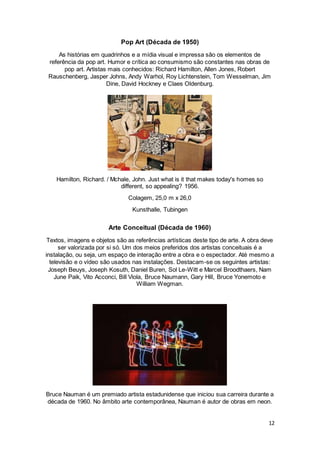 12
Pop Art (Década de 1950)
As histórias em quadrinhos e a mídia visual e impressa são os elementos de
referência da pop art. Humor e crítica ao consumismo são constantes nas obras de
pop art. Artistas mais conhecidos: Richard Hamilton, Allen Jones, Robert
Rauschenberg, Jasper Johns, Andy Warhol, Roy Lichtenstein, Tom Wesselman, Jim
Dine, David Hockney e Claes Oldenburg.
Hamilton, Richard. / Mchale, John. Just what is it that makes today's homes so
different, so appealing? 1956.
Colagem, 25,0 m x 26,0
Kunsthalle, Tubingen
Arte Conceitual (Década de 1960)
Textos, imagens e objetos são as referências artísticas deste tipo de arte. A obra deve
ser valorizada por si só. Um dos meios preferidos dos artistas conceituais é a
instalação, ou seja, um espaço de interação entre a obra e o espectador. Até mesmo a
televisão e o vídeo são usados nas instalações. Destacam-se os seguintes artistas:
Joseph Beuys, Joseph Kosuth, Daniel Buren, Sol Le-Witt e Marcel Broodthaers, Nam
June Paik, Vito Acconci, Bill Viola, Bruce Naumann, Gary Hill, Bruce Yonemoto e
William Wegman.
Bruce Nauman é um premiado artista estadunidense que iniciou sua carreira durante a
década de 1960. No âmbito arte contemporânea, Nauman é autor de obras em neon.
 