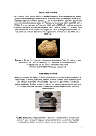 2
Arte na Pré-História
As primeiras obras de arte datam do período Paleolítico. Entre as obras mais antigas
já encontradas estão pequenas estátuas humanas como, por exemplo, a Vênus de
Willendorf (aproximadamente 25000 a.C.). Os mais conhecidos conjuntos de pinturas
em cavernas (arte rupestre) estão em Altamira, na Espanha e datam de 30000 a.C. a
12000 a.C.; e em Lascaux, na França de 15000 a.C. a 10000 a.C., onde se encontram
pinturas rupestres de animais pré-históricos como: cavalos, bisões, rinocerontes. Estas
pinturas indicam rituais pré-históricos ligados à caça. As imagens demonstram um
naturalismo e evoluem da monocromia à policromia entre os anos de 15000 a.C. a
9000 a.C.
Dama e o Corne, Encontra-se no Museu das Antiguidades Saint Germain em Laye
Encontrada em Laussel, na França, por Lananne e Buoysonnie em1908.
Foi produzida em um pedaço de um bloco de pedra
calcária, aproximadamente 23000 a 20000 a.c.
Arte Mesopotâmica
Na região entre os rios Tigre e Eufrates desenvolveu-se a civilização mesopotâmica.
Nesta região, sumérios, babilônios, assírios, caldeus e outros povos desenvolveram
uma arte que demonstra a religiosidade e o poder dos governantes. São touros
alados, estatuetas de olhos circulares, relevos em paredes representando guerras e
conquistas militares e animais e pictogramas representando fatos da realidade
daqueles povos
Gudea de Lagash, este governante se destacou na estatuária do período “neo-
sumerio”, uma vez que 30 peças o representando foram encontradas na antiga
mesopotâmia elas se encontram hoje no museu como Louvre e a Glyptotek
 