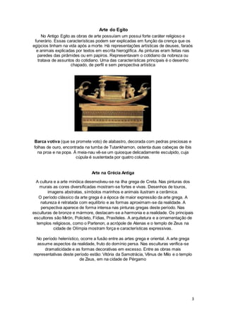 3
Arte do Egito
No Antigo Egito as obras de arte possuíam um possui forte caráter religioso e
funerário. Essas características podem ser explicadas em função da crença que os
egípcios tinham na vida após a morte. Há representações artísticas de deuses, faraós
e animais explicadas por textos em escrita hieroglífica. As pinturas eram feitas nas
paredes das pirâmides ou em papiros. Representavam o cotidiano da nobreza ou
tratava de assuntos do cotidiano. Uma das características principais é o desenho
chapado, de perfil e sem perspectiva artística
Barca votiva (que se promete voto) de alabastro, decorada com pedras preciosas e
folhas de ouro, encontrada na tumba de Tutankhamon, ostenta duas cabeças de íbis
na proa e na popa. Á meia-nau vê-se um quiosque delicadamente esculpido, cuja
cúpula é sustentada por quatro colunas.
Arte na Grécia Antiga
A cultura e a arte minóica desenvolveu-se na ilha grega de Creta. Nas pinturas dos
murais as cores diversificadas mostram-se fortes e vivas. Desenhos de touros,
imagens abstratas, símbolos marinhos e animais ilustram a cerâmica.
O período clássico da arte grega é a época de maior expressão da arte grega. A
natureza é retratada com equilíbrio e as formas aproximam-se da realidade. A
perspectiva aparece de forma intensa nas pinturas gregas deste período. Nas
esculturas de bronze e mármore, destacam-se a harmonia e a realidade. Os principais
escultores são Mirón, Policleto, Fídias, Praxíteles. A arquitetura e a ornamentação de
templos religiosos, como o Partenon, a acrópole de Atenas e o templo de Zeus na
cidade de Olímpia mostram força e características expressivas.
No período helenístico, ocorre a fusão entre as artes grega e oriental. A arte grega
assume aspectos da realidade, fruto do domínio persa. Nas esculturas verifica-se
dramaticidade e as formas decorativas em excesso. Entre as obras mais
representativas deste período estão: Vitória da Samotrácia, Vênus de Milo e o templo
de Zeus, em na cidade de Pérgamo
 