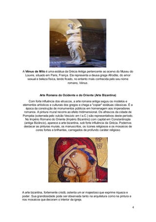 4
A Vênus de Milo é uma estátua da Grécia Antiga pertencente ao acervo do Museu do
Louvre, situado em Paris, França. Ela representa a deusa grega Afrodite, do amor
sexual e beleza física, tendo ficado, no entanto mais conhecida pelo seu nome
romano, Vénus.
Arte Romana do Ocidente e do Oriente (Arte Bizantina)
Com forte influência dos etruscos, a arte romana antiga seguiu os modelos e
elementos artísticos e culturais dos gregos e chega a "copiar" estátuas clássicas. É a
época da construção de monumentos públicos em homenagem aos imperadores
romanos. A pintura mural recorre ao efeito tridimensional. Os afrescos da cidade de
Pompéia (soterrada pelo vulcão Vesúvio em I a.C.) são representativos deste período.
No Império Romano do Oriente (Império Bizantino) com capital em Constantinopla
(antiga Bizâncio), aparece a arte bizantina, sob forte influência da Grécia. Podemos
destacar as pinturas murais, os manuscritos, os ícones religiosos e os mosaicos de
cores fortes e brilhantes, carregados de profundo caráter religioso
A arte bizantina, fortemente cristã, ostenta um ar majestoso que exprime riqueza e
poder. Sua grandiosidade pode ser observada tanto na arquitetura como na pintura e
nos mosaicos que decoram o interior da igreja.
 