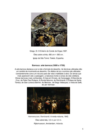 6
Grego, El. O Enterro do Conde de Orgaz,1587.
Óleo sobre a tinta, 480 cm × 360 cm.
Igreja de São Tomé, Toledo, Espanha.
Barroco: arte barroca (1600 a 1750)
A arte barroca destaca a cor e não o formato do desenho. As técnicas utilizadas dão
um sentido de movimento ao desenho. Os efeitos de luz e sombra são utilizados
constantemente como um recurso para dar vida e realidade à obra. Os temas que
mais aparecem são: a paisagem, a natureza-morta e cenas da vida cotidiana.
Obras barrocas mais conhecidas: A Ceia em Emaús, de Caravaggio; A Descida da
Cruz, de Peter Paul Rubens; A Ronda Noturna, de Rembrandt; O Êxtase de Santa
Teresa, de Gian Lorenzo Bernini; As Meninas, de Diego Velásquez; e Vista de Delft,
de Jan Vermeer.
Harmenszoon, Rembrandt. A ronda noturna, 1642.
Óleo sobre tela, 3,6 m por 4,4 m.
Rijksmuseum, Amsterdam, Holanda.
 
