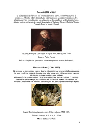 7
Rococó (1730 a 1800)
O estilo rococó é marcado por pinturas com tons claros, com linhas curvas e
arabescos. O estilo é bem decorativo e a sensualidade aparece em destaque. Os
afrescos ganham importância e são utilizados na decoração de ambientes interiores.
Artistas mais importantes do rococó: Jean-Antoine Watteau, Giovanni Battista Tiepolo,
François Boucher e Jean-Honoré
Boucher, François. Dama com mangas debruadas a pele, 1750.
Louvre- Paris, França
Foi um dos pintores que melhor soube interpretar o espirito do Rococó.
Neoclassicismo (1750 a 1820)
Novamente os elementos e valores da arte clássica (grega e romana) são resgatadas.
Há uma incidência maior do desenho e da linha sobre a cor. O heroísmo e o civismo
são temas muito explorados neste período.
Principais obras: Perseu com a Cabeça da Medusa, de Antonio Canova; O Parnaso,
de Anton Raphael Mengs; O Juramento dos Horácios e A Morte de Sócrates, de
Jacques-Louis David; e A Banhista de Valpinçon, de Jean-Auguste-Dominique Ingres.
Ingres Dominique Auguste, Jean. O banho turco, 1780-1867.
Óleo sobre a tela, H 1,10 m; L 1,10 m
Museu do Louvre, Paris
 