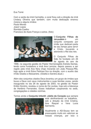 Eva Tomé

Com a saída da irmã Carmelita, o coral ficou sob a direção da irmã
Lindacy Oliveira que também, com muita dedicação ensinou
música a alguns irmãos:
Paulo Morais
Joacir Lopes
Romilda Coelho
Francisco de Assis França e outros. (foto)

                                         O Conjunto Filhas de
                                         Jerusalém é          um
                                         conjunto composto por
                                         irmãs que dedicam parte
                                         do seu tempo para servir
                                         a Cristo, louvando e
                                         adorando o Rei dos reis.

                                          O Conjunto Filhas de
                                          Sião foi fundado em 26
                                          de agosto do ano de
1998, na segunda gestão do Pastor Hermenegildo Estrela Dantas,
tendo como fundadora a irmã Ana Lanúzia, depois passou a ser
regido pela irmã Ana Nery (hoje morando em João Pessoa-PB),
logo após a irmã Edna Pedrosa fica na direção, com o auxilio das
irmãs Giselia e Alessandra. (Gisélia e Sandra atual.)

Além dos conjuntos citados Deus levantou um grupo de irmãos que
louva a Deus com seus instrumentos e suas bonitas vozes, sendo
inaugurado no dia 26 de agosto de 2003, na gestão do Pastor
Erildo Honório, recebeu o nome de Os Levitas, hoje sob a liderança
de Herlânio Fernandes. Esses trabalham cooperando na sede,
congregações e cidades vizinhas.

Temos ainda o Conjunto Infantil: Júbilo do Coração que sempre
                              está abrilhantando os trabalhos,
                              sob a direção da irmã Cristina,
                              Ana Raquel e Vera Lucia
                              Sarmento.

                                Atualmente a AD-Sousa tem se
                                preocupado muito em valorizar as
                                nossas crianças, por isso o
 