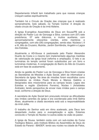 Departamento Infantil tem trabalhado para que nossas crianças
cresçam sadias espiritualmente.

Também há o Círculo de Oração das crianças que é realizado
semanalmente, todo sábado, no Templo Central. A direção do
citado círculo de Oração é da irmã Abilene.

A Igreja Evangélica Assembléia de Deus em Sousa/PB sob a
direção do Pastor Luiz de Gonzaga e Silva, contava com (07) sete
presbíteros, 07 sete diáconos, e muitos auxiliares, com
aproximadamente oitocentos crentes, entre membros e
congregados, com oito (08) congregações, sendo elas: Núcleos I, II
e III, Alto do Cruzeiro, Mutirão, Jardim Sorrilândia, Angelim e Lagoa
dos Estrelas.

Atualmente a AD-Sousa é pastoreada pelo Pastor Alexandre
Duarte da Costa e o mesmo tem implementado algumas medidas
de valorização da igreja local (reforma e ampliação). O teto e as
luminárias do templo central foram substituidos por um forro e
luminárias modernas. A congregação do Bairro do Alto do Cruzeiro
está em fase de acabamento.

Ainda na gestão do Pastor Luiz de Gonzaga e Silva foram criadas
as Secretarias de Missões e Ação Social, além da informatizar a
Secretaria da Igreja. Na área de missões foram escolhidos como
Secretários os irmãos Paulo Morais e Marcos Galdino e
designados dois missionários para os campos locais: Lagoa dos
Estrelas e região (Gerônimo Ferreira), Núcleo I (Aristóteles
Andrade), tendo perspectiva de enviar mais irmãos para o campo
local, conforme a direção de Deus.

A secretaria de Ação Social tem procurado minorar as dificuldades
dos irmãos carentes da igreja e era coordenada pela irmã Selma
Alves, atualmente a citada secretaria está sob a responsabilidade
da irmã Julita.

O trabalho do Senhor está em ritmo acelerado, pois Deus tem
despertado muitos para a evangelização e ação. Estamos
concluído o Templo do Núcleo I e outros estão na visão do pastor.

A Igreja de Sousa, também conta com um sub-núcleo do Curso
Teológico Básico, pelo Instituto Bíblico da Assembléia de Deus do
Estado do Paraná - IBADEP, tendo seu núcleo na cidade de Patos,
 