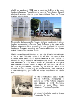 dia 28 de outubro de 1962 com a presença de Deus e de vários
irmãos inclusive do Pastor Regional (Antonio Petronilo dos Santos).
Abaixo vê-se duas fotos da Igreja Assembleia de Deus em Sousa,
tiradas recentemente:




Na ocasião da inauguração, houve o batismo nas águas de alguns
irmãos, que residiam à fazenda Poço-de-Pedra, onde o evangelho
já havia alcançado. Lá, o evangelho foi bem divulgado, tanto pelos
irmãos de Sousa como pelo irmão Francisco Henrique que vinha a
cavalo de um sítio chamado Retiro.

Muitas almas foram alcançadas, só num dia, 10 pessoas aceitaram
a Jesus como Salvador, a pregação foi feita pela Jovem Rute
Carvalho onde Deus usava tremendamente. A partir deste dia
resolveram dirigir os cultos na residência do irmão José Andrade
que morava na Fortuna (sitio vizinho a Poço-de-Pedra) o dirigente
era o irmão Francisco Henrique, depois foi construído um templo
no Sito Poço-de-Pedra. Vejamos alguns Crentes deste Sítio:
Antonio Holanda, Antonio Augusto, Luiz Henrique, José Andrade, e
a Família Nogueira, que vieram no ano de 1964 morar em Sousa-
PB.

                            Na foto ao lado/abaixo está o Pastor
                            Antonio Petronilo, ministrando o
                            batismo do irmão Antonio Nogueira,
                            sua esposa a irmã Raimunda
                            Nogueira, e duas filhas Maria
                            Nogueira e Francisca Nogueira.


                            Na foto ao lado direito e acima vê-se o
                            Pastor João Camilo.
 