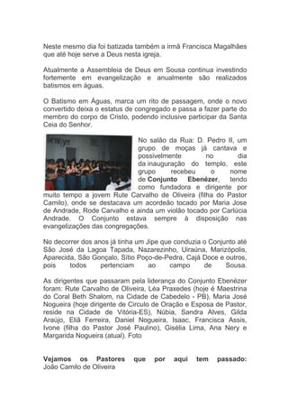 Neste mesmo dia foi batizada também a irmã Francisca Magalhães
que até hoje serve a Deus nesta igreja.

Atualmente a Assembleia de Deus em Sousa continua investindo
fortemente em evangelização e anualmente são realizados
batismos em águas.

O Batismo em Águas, marca um rito de passagem, onde o novo
convertido deixa o estatus de congregado e passa a fazer parte do
membro do corpo de Cristo, podendo inclusive participar da Santa
Ceia do Senhor.

                            No salão da Rua: D. Pedro II, um
                            grupo de moças já cantava e
                            possivelmente         no        dia
                            da inauguração do templo, este
                            grupo     recebeu      o     nome
                            de Conjunto     Ebenézer,    tendo
                            como fundadora e dirigente por
muito tempo a jovem Rute Carvalho de Oliveira (filha do Pastor
Camilo), onde se destacava um acordeão tocado por Maria Jose
de Andrade, Rode Carvalho e ainda um violão tocado por Carlúcia
Andrade. O Conjunto estava sempre à disposição nas
evangelizações das congregações.

No decorrer dos anos já tinha um Jipe que conduzia o Conjunto até
São José da Lagoa Tapada, Nazarezinho, Uiraúna, Marizópolis,
Aparecida, São Gonçalo, Sítio Poço-de-Pedra, Cajá Doce e outros,
pois    todos     pertenciam      ao     campo     de     Sousa.

As dirigentes que passaram pela liderança do Conjunto Ebenézer
foram: Rute Carvalho de Oliveira, Léa Praxedes (hoje é Maestrina
do Coral Beth Shalom, na Cidade de Cabedelo - PB), Maria José
Nogueira (hoje dirigente de Circulo de Oração e Esposa de Pastor,
reside na Cidade de Vitória-ES), Núbia, Sandra Alves, Gilda
Araújo, Eliã Ferreira, Daniel Nogueira, Isaac, Francisca Assis,
Ivone (filha do Pastor José Paulino), Gisélia Lima, Ana Nery e
Margarida Nogueira (atual). Foto


Vejamos os Pastores         que    por   aqui   tem    passado:
João Camilo de Oliveira
 