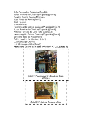 João Fernandes Praxedes (foto 08)
Jonas Pereira de Oliveira (1ª gestão) [foto 6]
Geraldo Cunha Cosmo Marques
José Alves da Rocha [foto 7]
José Paulino
Manoel Pedro
Hermenegildo Estrela Dantas (1ª gestão) [foto 4]
Jonas Pereira de Oliveira (2ª gestão) [foto 6]
Antonio Ferreira de Lima (foto 03) [foto 5]
Hermenegildo Estrela Dantas (2ª gestão) [foto 4]
Severino João do Nascimento
Erildo Honório de Monteiro [foto 3]
Luiz Gonzaga Chaves
Luiz Gonzaga e Silva [foto 2]
Alexandre Duarte da Costa (PASTOR ATUAL) [foto 1]




             (foto 01) Pastor Alexandre Duarte da Costa
                               (ATUAL)




               (Foto 02) Pr. Luiz de Gonzaga e Silva
 