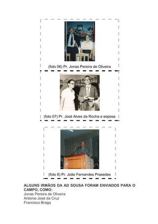 (foto 06) Pr. Jonas Pereira de Oliveira




        (foto 07) Pr. José Alves da Rocha e esposa




          (foto 8) Pr. João Fernandes Praxedes

ALGUNS IRMÃOS DA AD SOUSA FORAM ENVIADOS PARA O
CAMPO, COMO:
Jonas Pereira de Oliveira
Antonio José da Cruz
Francisco Braga
 