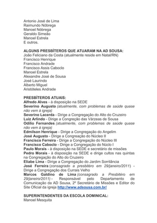 Antonio José de Lima
Raimundo Nóbrega
Manoel Nóbrega
Geraldo Simeão
Manoel Estrela
E outros.

ALGUNS PRESBÍTEROS QUE ATUARAM NA AD SOUSA:
João Feliciano da Costa (atualmente reside em Natal/RN)
Francisco Henrique
Francisco Andrade
Francisco Assis Caboclo
Manoel Estrela
Alexandre José de Sousa
José Laurindo
Alberto Miguel
Aristóteles Andrade

PRESBÍTEROS ATUAIS:
Alfredo Alves - à disposição na SEDE
Severino Augusto (atualmente, com problemas de saúde quase
não vem à igreja)
Severino Lacerda - Dirige a Congregação do Alto do Cruzeiro
Luiz Arlindo - Dirige a Congreção das Várzeas de Sousa
Odílio Fernandes (atualmente, com problemas de saúde quase
não vem à igreja)
Edmilson Henrique - Dirige a Congregação do Angelim
José Augusto - Dirige a Congreação do Núcleo II
Francisco Ferreira - Dirige a Congregação do Núcleo III
Francisco Caboclo - Dirige a Congregação do Núclo I
Paulo Morais - à disposição na SEDE e secretário de missões
Pedro Morais - à disposição na SEDE e dirige cultos nas quintas
na Congregação do Alto do Cruzeiro
Eliabe Lima - Dirige a Congregação do Jardim Sorrilância
José Ferreira (consagrado a presbitéro em 29/janeiro/2011) -
Dirige a Congregação dos Currais Velho
Marcos Galdino de Lima (consagrado a Presbitéro em
29/janeiro/2011) -      Responsável   pelo   Departamento    de
Comunicação da AD Sousa, 2º Secretário de Missões e Editor do
Site Oficial da igreja http://www.adsousa.com.br/

SUPERINTENDENTES DA ESCOLA DOMINICAL:
Manoel Mesquita
 