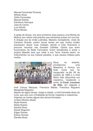 Manoel Fernandes Pimenta
Alfredo Alves
Odílio Fernandes
Manoel Estrela
Edmilsom Henrique
José do Carmo
Luiz Arlindo
Paulo Morais.

A igreja de Sousa, nos seus primeiros anos possuiu uma Banda de
Música com vários instrumentos que sentíamos prazer em ouvi-los.
A direção era do irmão Leônidas, Maestro Competente, vindo de
Campina Grande, porém houve tempo em que muitos irmãos
precisaram deixar suas Cidades, devido à crise financeira e
procurar recursos nas Grandes Cidades. Outros que eram
funcionários da Rede Ferroviária, foram transferidos e ainda o
próprio Maestro teve que voltar a sua Terra, ficando assim, os
instrumentos na sua maioria parados, o que causou tristeza para
muitos.

                                       Deus,      no     entanto,
                                       providenciou          uma
                                       Maestrina e formou um
                                       lindo   Coral   que     foi
                                       inaugurado no dia 28 de
                                       outubro de 1969 e a irmã
                                       Maria Inês (Dourinha) era
                                       maestrina, recebendo o
                                       nome de Coral Louvores
                                       de Sião, em seguida a
irmã Creuza Marques, Francisca Matias, Francisca Nogueira
Margarida Nogueira.
Depois de algum tempo, chega à cidade, a irmã Carmelita Alves de
Lima, que veio com a finalidade de formar maestros e maestrinas.
Vejamos os nomes alguns dos alunos formados:
Lindaci Oliveira (atual)
Rode Pereira
Núbia Soares
Sandra Alves
Daniel Nogueira
Edgar Gomes
Edivan Gomes
Daniele Alves
 