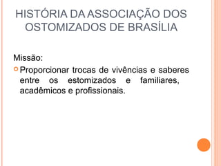 HISTÓRIA DA ASSOCIAÇÃO DOS
OSTOMIZADOS DE BRASÍLIA
Missão:
 Proporcionar trocas de vivências e saberes
entre os estomizados e familiares,
acadêmicos e profissionais.
 