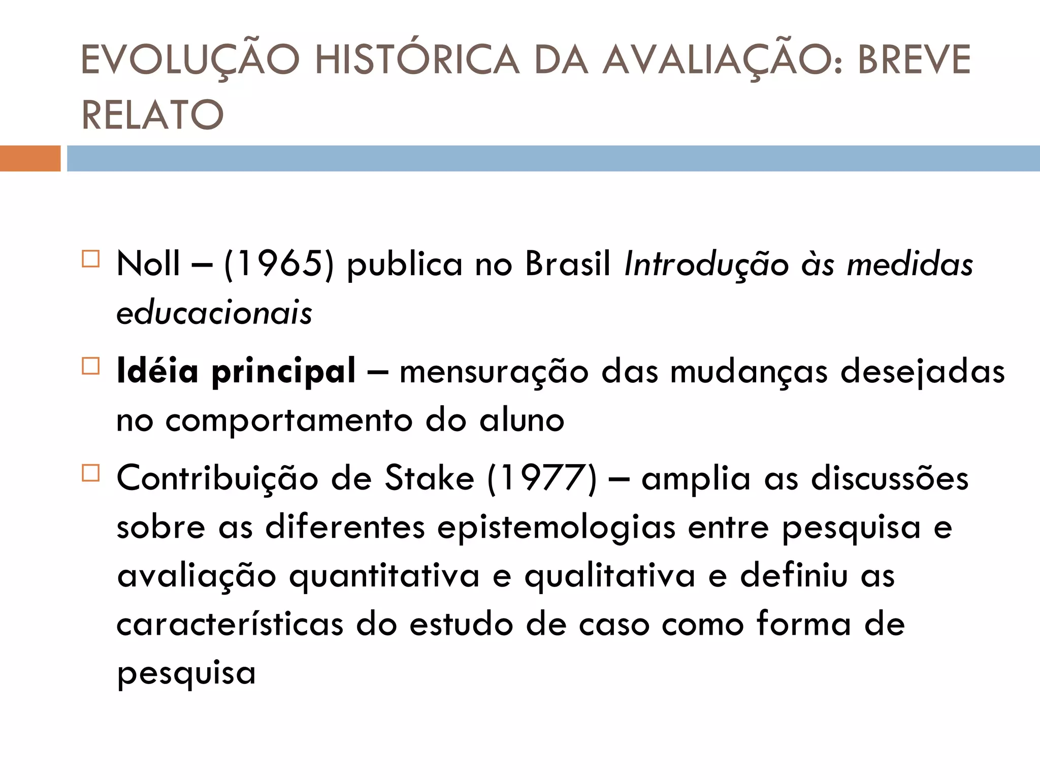 EVOLUÇÃO HISTÓRICA DA AVALIAÇÃO: BREVE RELATO Noll – (1965) publica no Brasil  Introdução às medidas educacionais Idéia principal  – mensuração das mudanças desejadas no comportamento do aluno Contribuição de Stake (1977) – amplia as discussões sobre as diferentes epistemologias entre pesquisa e avaliação quantitativa e qualitativa e definiu as características do estudo de caso como forma de pesquisa 