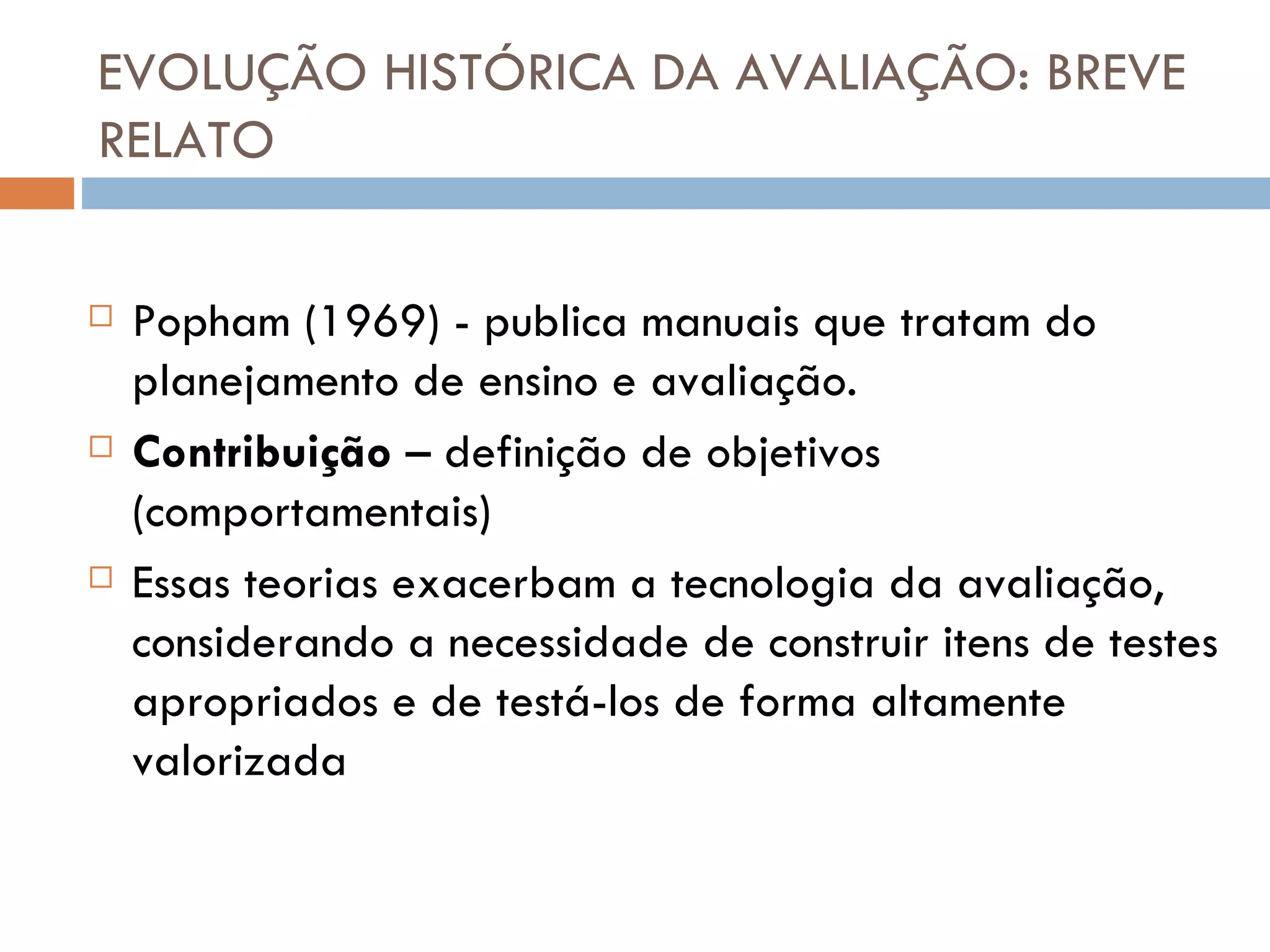 EVOLUÇÃO HISTÓRICA DA AVALIAÇÃO: BREVE RELATO Popham (1969) - publica manuais que tratam do planejamento de ensino e avaliação. Contribuição  – definição de objetivos (comportamentais) Essas teorias exacerbam a tecnologia da avaliação, considerando a necessidade de construir itens de testes apropriados e de testá-los de forma altamente valorizada 